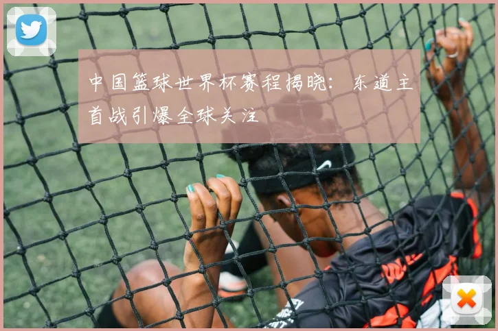 中国篮球世界杯赛程揭晓：东道主首战引爆全球关注