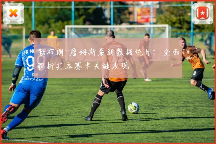 勒布朗-詹姆斯最新数据统计：全面解析其本赛季关键表现