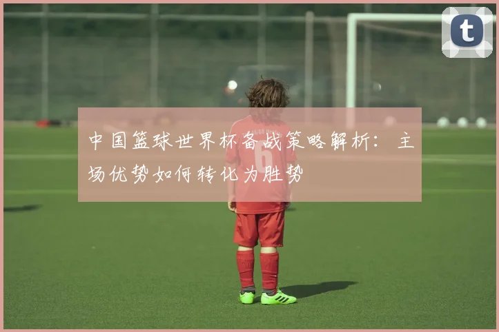 中国篮球世界杯备战策略解析：主场优势如何转化为胜势